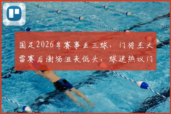 国足2026年赛事丢三球,门将王大雷赛后谢场沮丧低头,球迷热议门将责任与心理调整方法