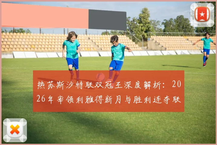 热苏斯沙特联双冠王深度解析:2026年率领利雅得新月与胜利连夺联赛冠军的战术秘诀与6冠生涯回顾