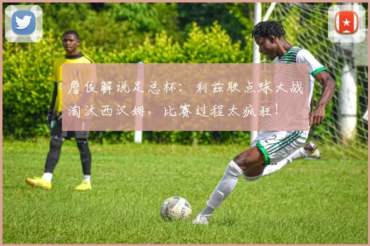 詹俊解说足总杯:利兹联点球大战淘汰西汉姆,比赛过程太疯狂!