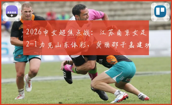 2026中女超焦点战:江苏南京女足2-1力克山东体彩,龚丽邵子嘉建功,最新积分榜解读
