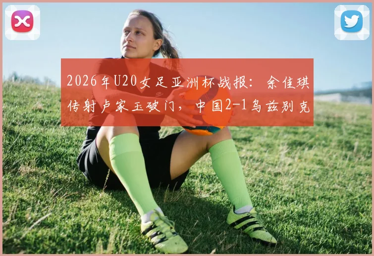 2026年U20女足亚洲杯战报：余佳琪传射卢家玉破门，中国2-1乌兹别克斯坦晋级4强，附比赛回顾与半决赛前瞻