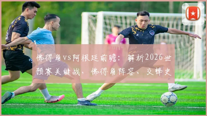 佛得角vs阿根廷前瞻:解析2026世预赛关键战,佛得角阵容、交锋史与崛起之路全览