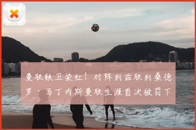 曼联铁卫染红！对阵利兹联利桑德罗·马丁内斯曼联生涯首次被罚下，动作回顾及停赛影响分析
