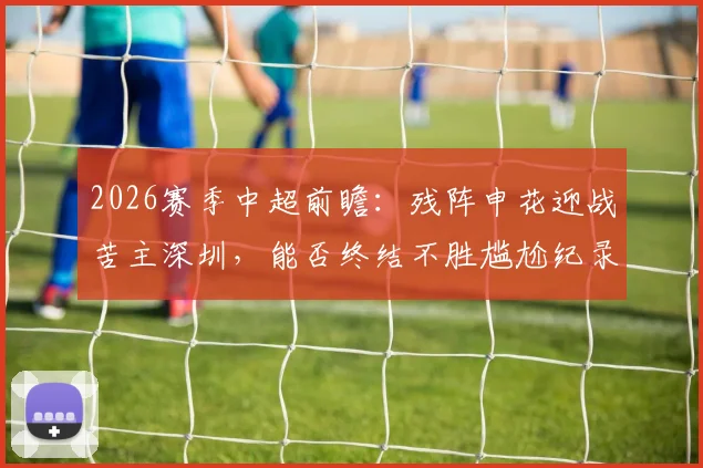 2026赛季中超前瞻：残阵申花迎战苦主深圳，能否终结不胜尴尬纪录？