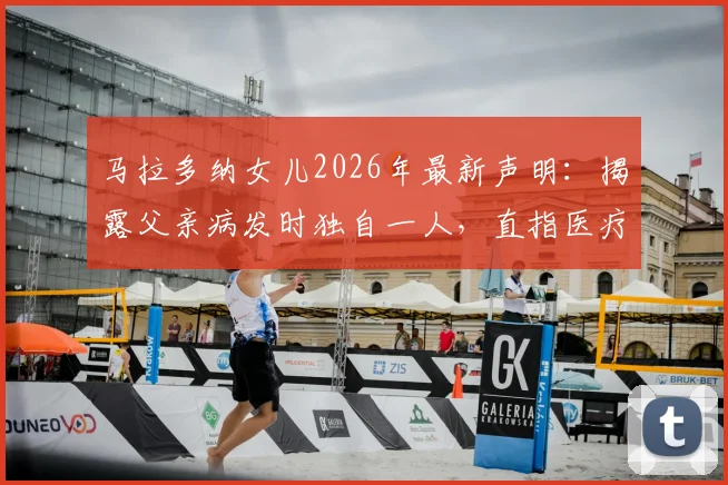 马拉多纳女儿2026年最新声明:揭露父亲病发时独自一人,直指医疗团队存在恶劣操控