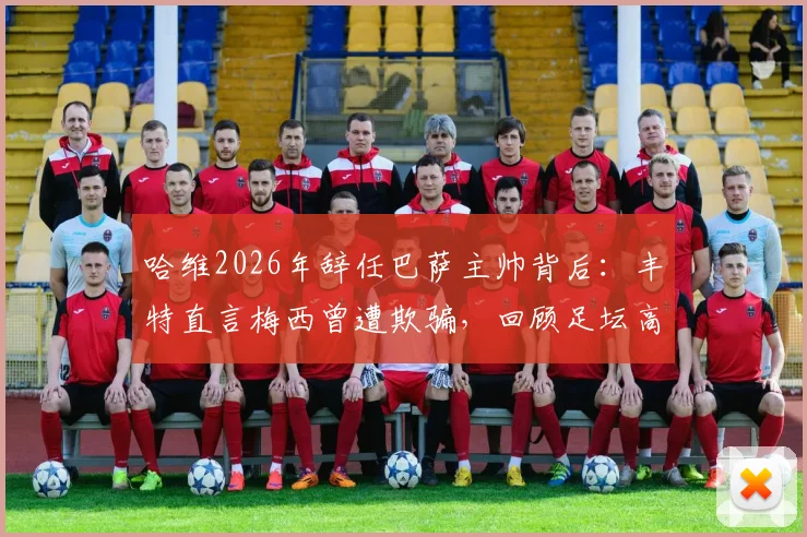 哈维2026年辞任巴萨主帅背后:丰特直言梅西曾遭欺骗,回顾足坛高层失信往事