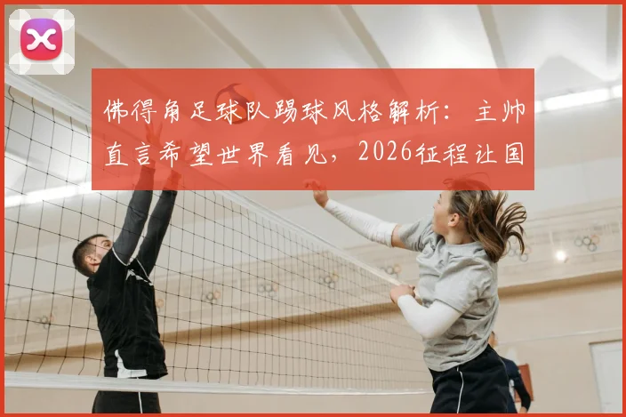 佛得角足球队踢球风格解析：主帅直言希望世界看见，2026征程让国民无比自豪背后原因