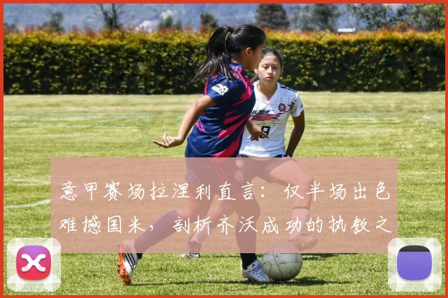 意甲赛场拉涅利直言：仅半场出色难撼国米，剖析齐沃成功的执教之道与战术启示