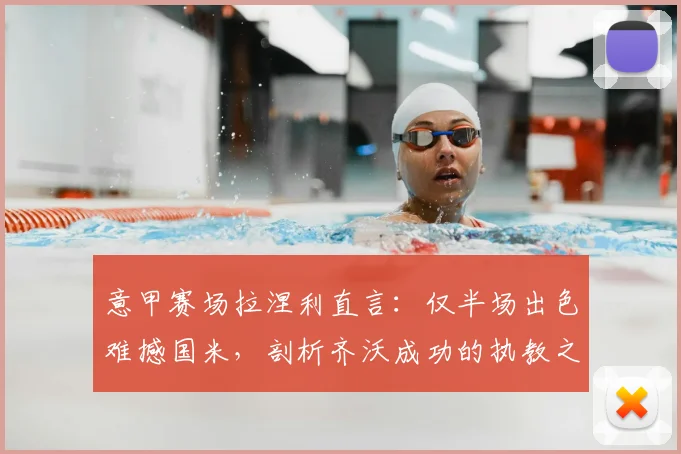 意甲赛场拉涅利直言:仅半场出色难撼国米,剖析齐沃成功的执教之道与战术启示