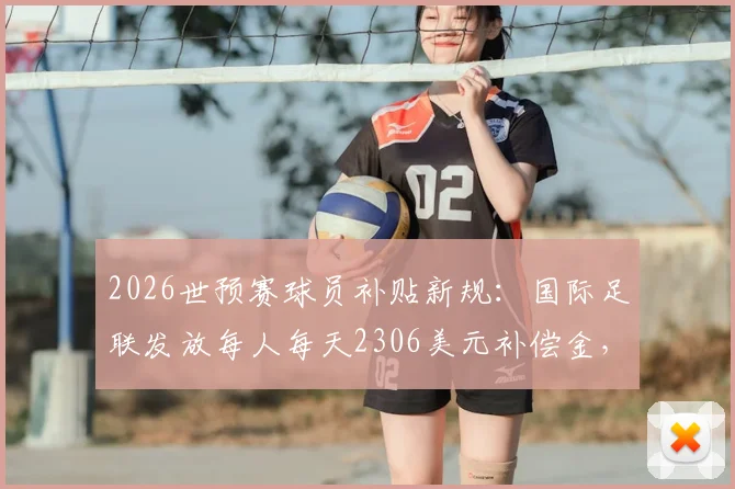 2026世预赛球员补贴新规:国际足联发放每人每天2306美元补偿金,国脚收入与俱乐部影响解读