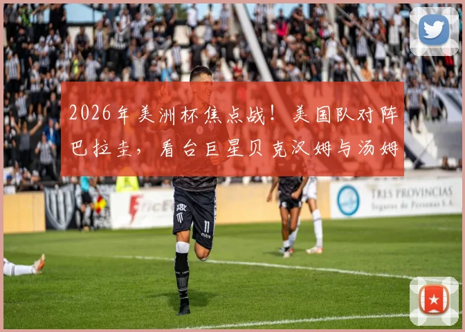 2026年美洲杯焦点战！美国队对阵巴拉圭，看台巨星贝克汉姆与汤姆·克鲁斯同框引热议