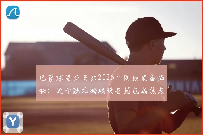 巴萨球星亚马尔2026年同款装备揭秘:近千欧元游戏设备箱包成焦点,球星出行必备清单