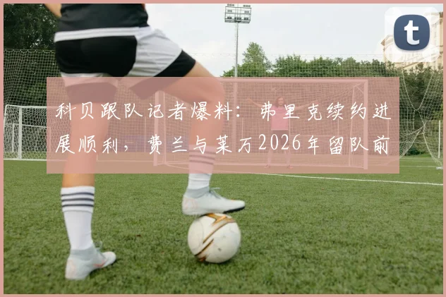 科贝跟队记者爆料:弗里克续约进展顺利,费兰与莱万2026年留队前景成疑
