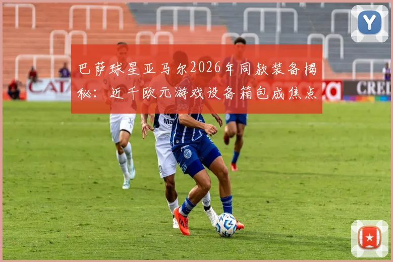 巴萨球星亚马尔2026年同款装备揭秘：近千欧元游戏设备箱包成焦点，球星出行必备清单