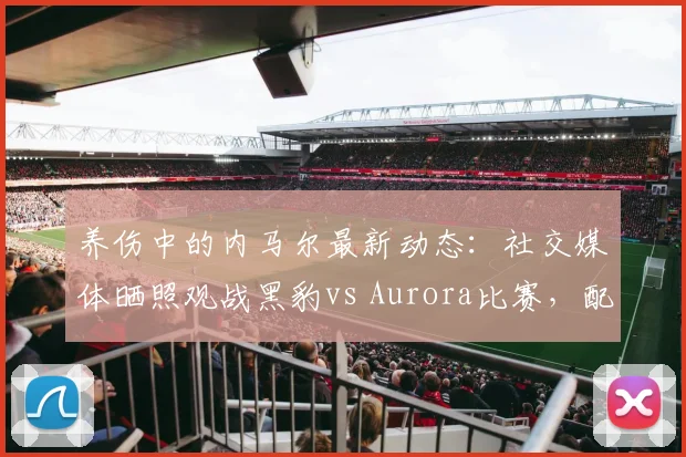养伤中的内马尔最新动态:社交媒体晒照观战黑豹vs Aurora比赛,配文“Bora”引发球迷热议