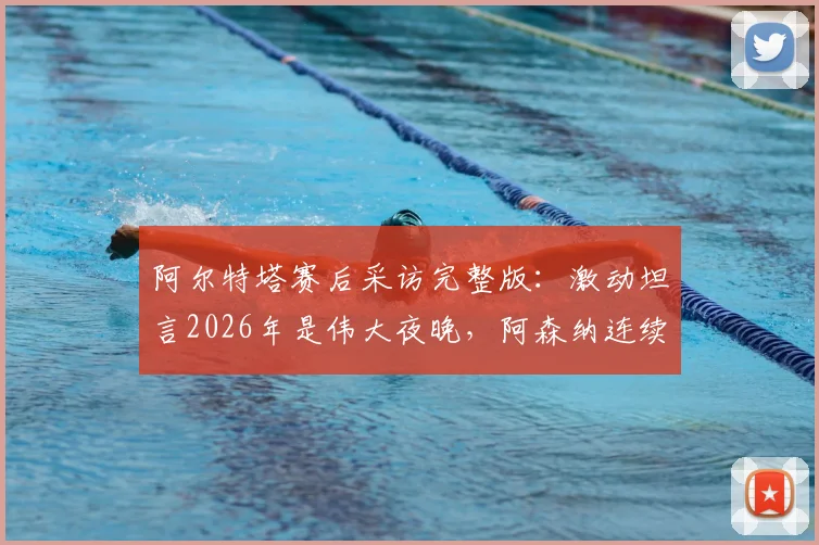 阿尔特塔赛后采访完整版:激动坦言2026年是伟大夜晚,阿森纳连续晋级欧冠半决赛背后故事
