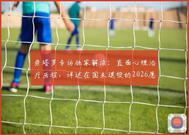 劳塔罗专访独家解读：直面心理治疗历程，详述在国米退役的2026愿景与心路