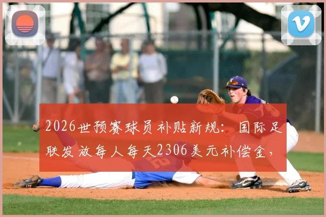 2026世预赛球员补贴新规:国际足联发放每人每天2306美元补偿金,国脚收入与俱乐部影响解读