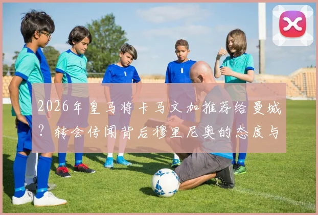 2026年皇马将卡马文加推荐给曼城？转会传闻背后穆里尼奥的态度与球员未来详解