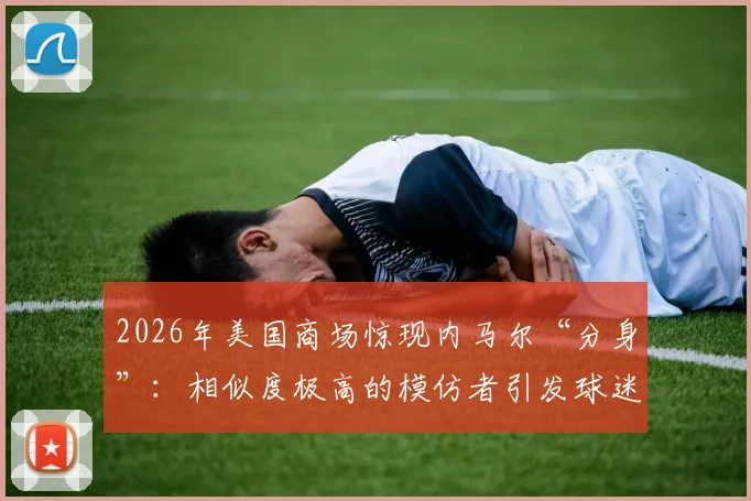 2026年美国商场惊现内马尔“分身”：相似度极高的模仿者引发球迷骚动，现场视频流出