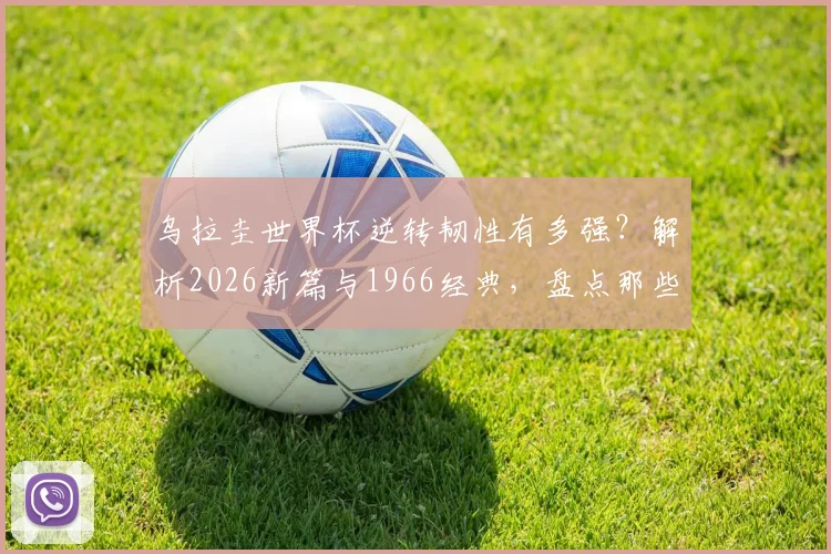 乌拉圭世界杯逆转韧性有多强？解析2026新篇与1966经典，盘点那些半场翻盘的强队基因