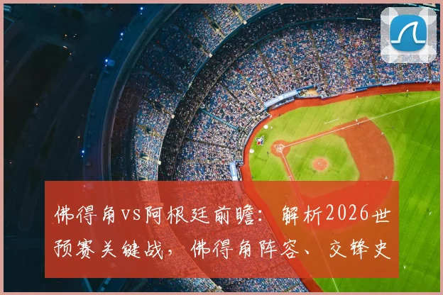 佛得角vs阿根廷前瞻：解析2026世预赛关键战，佛得角阵容、交锋史与崛起之路全览