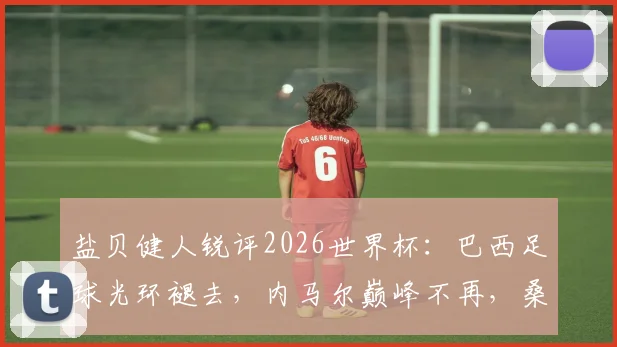 盐贝健人锐评2026世界杯:巴西足球光环褪去,内马尔巅峰不再,桑巴军团路在何方?