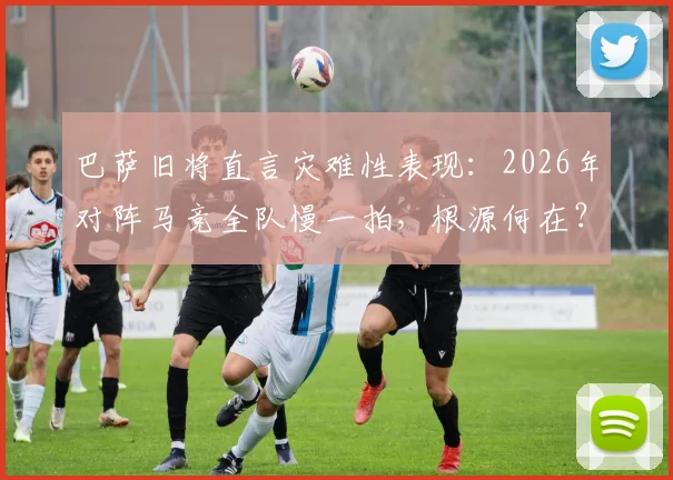 巴萨旧将直言灾难性表现:2026年对阵马竞全队慢一拍,根源何在?