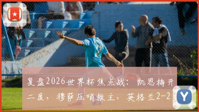 复盘2026世界杯焦点战：凯恩梅开二度，穆萨压哨救主，英格兰2-2克罗地亚半场全解析