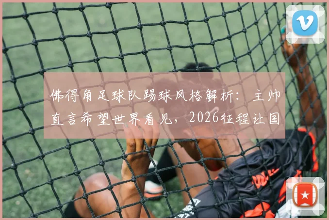 佛得角足球队踢球风格解析:主帅直言希望世界看见,2026征程让国民无比自豪背后原因