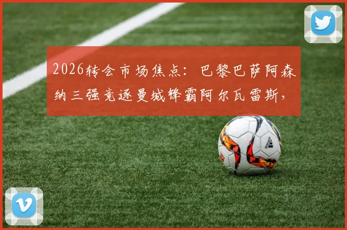 2026转会市场焦点:巴黎巴萨阿森纳三强竞逐曼城锋霸阿尔瓦雷斯,球员未来去向深度分析