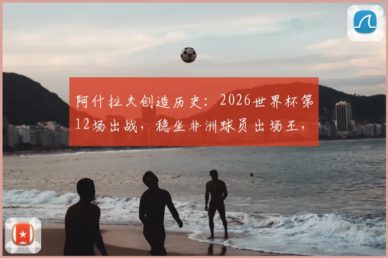 阿什拉夫创造历史:2026世界杯第12场出战,稳坐非洲球员出场王,摩洛哥铁卫传奇之路解析