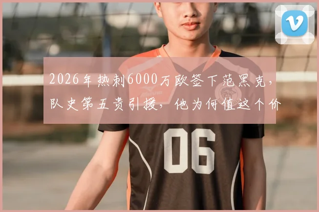 2026年热刺6000万欧签下范黑克，队史第五贵引援，他为何值这个价？