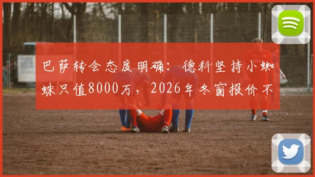 巴萨转会态度明确：德科坚持小蜘蛛只值8000万，2026年冬窗报价不会提升