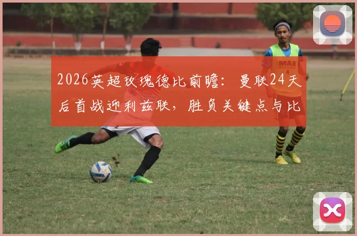 2026英超玫瑰德比前瞻：曼联24天后首战迎利兹联，胜负关键点与比分预测全解析