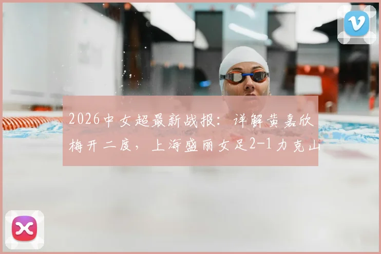 2026中女超最新战报:详解黄嘉欣梅开二度,上海盛丽女足2-1力克山东体彩,附积分榜变动及核心球员数据