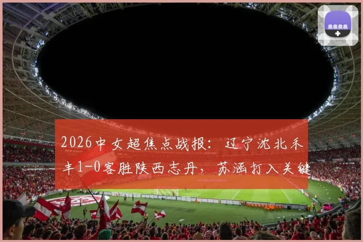 2026中女超焦点战报：辽宁沈北禾丰1-0客胜陕西志丹，苏涵打入关键制胜球