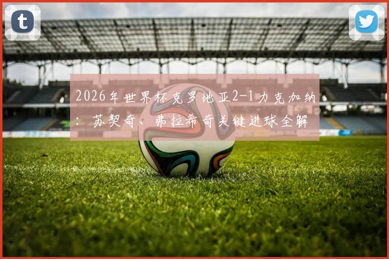 2026年世界杯克罗地亚2-1力克加纳：苏契奇、弗拉希奇关键进球全解析，附比赛高清回放与出线前景深度研判