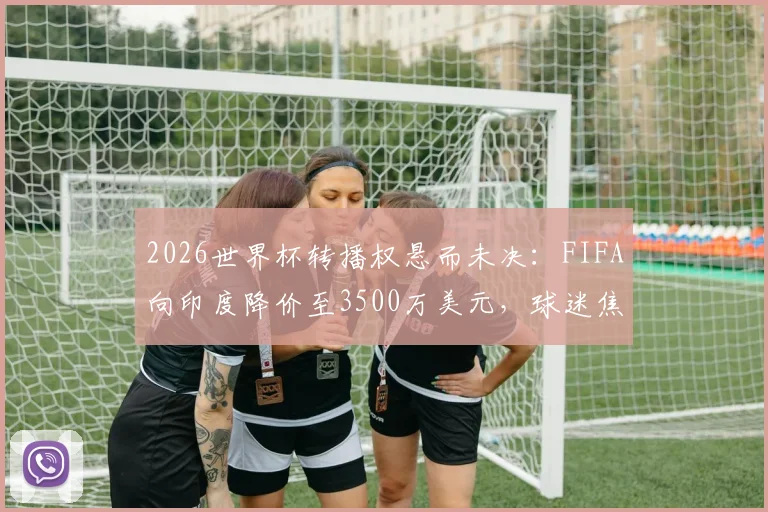 2026世界杯转播权悬而未决：FIFA向印度降价至3500万美元，球迷焦虑加剧