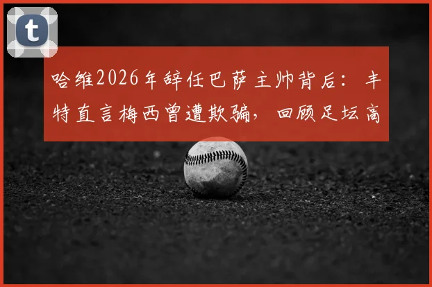 哈维2026年辞任巴萨主帅背后:丰特直言梅西曾遭欺骗,回顾足坛高层失信往事