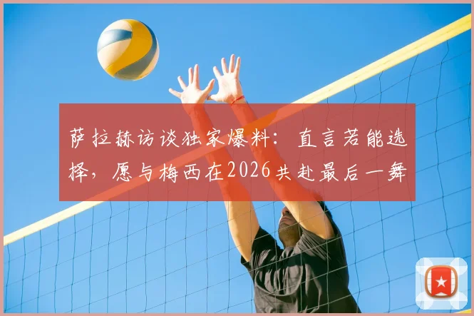 萨拉赫访谈独家爆料:直言若能选择,愿与梅西在2026共赴最后一舞,两大巨星对话引热议