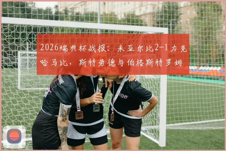 2026瑞典杯战报：米亚尔比2-1力克哈马比，斯特劳德与伯格斯特罗姆各入一球，精彩对决不容错过
