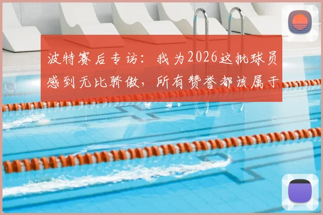 波特赛后专访：我为2026这批球员感到无比骄傲，所有赞誉都该属于他们