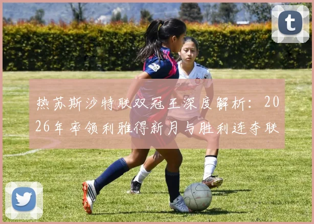 热苏斯沙特联双冠王深度解析：2026年率领利雅得新月与胜利连夺联赛冠军的战术秘诀与6冠生涯回顾