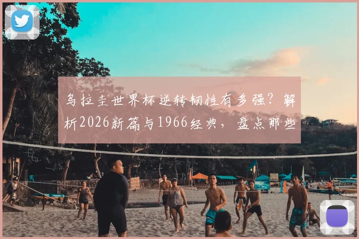乌拉圭世界杯逆转韧性有多强?解析2026新篇与1966经典,盘点那些半场翻盘的强队基因