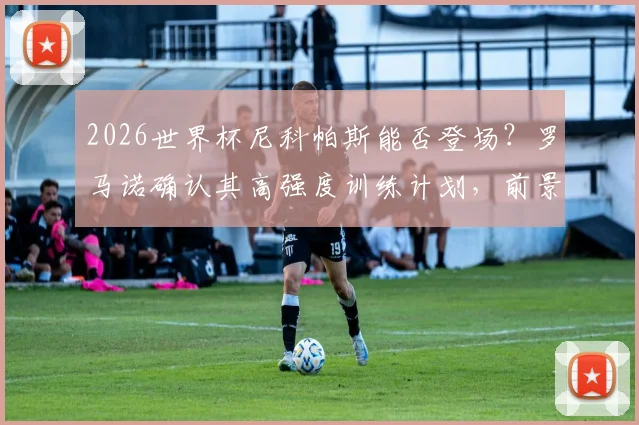 2026世界杯尼科帕斯能否登场?罗马诺确认其高强度训练计划,前景已被看好