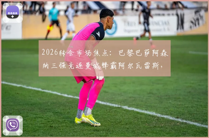 2026转会市场焦点：巴黎巴萨阿森纳三强竞逐曼城锋霸阿尔瓦雷斯，球员未来去向深度分析