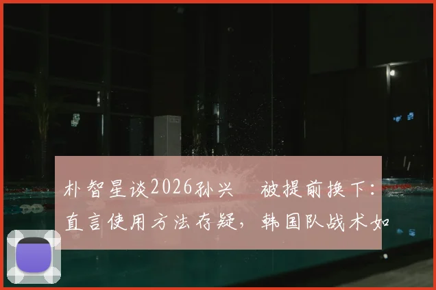 朴智星谈2026孙兴慜被提前换下：直言使用方法存疑，韩国队战术如何调整引热议