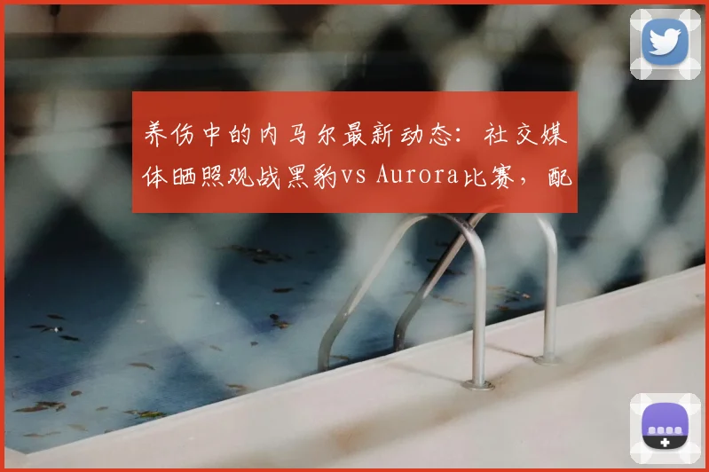 养伤中的内马尔最新动态:社交媒体晒照观战黑豹vs Aurora比赛,配文“Bora”引发球迷热议