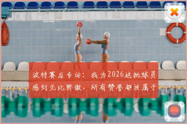 波特赛后专访：我为2026这批球员感到无比骄傲，所有赞誉都该属于他们